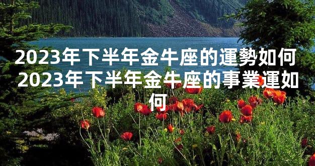 2023年下半年金牛座的運勢如何 2023年下半年金牛座的事業運如何